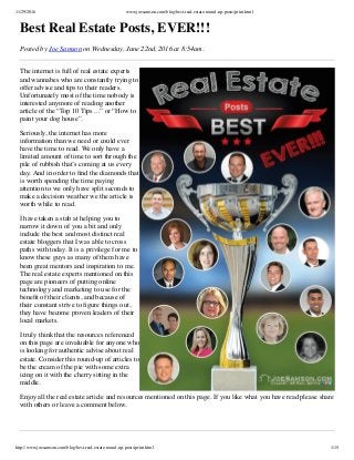 11/29/2016 www.joesamson.com/blog/best-real-estate-round-up-posts/print.html
http://www.joesamson.com/blog/best-real-estate-round-up-posts/print.html 1/15
Best Real Estate Posts, EVER!!!
Posted by Joe Samson on Wednesday, June 22nd, 2016 at 8:54am.
The internet is full of real estate experts
and wannabes who are constantly trying to
offer advise and tips to their readers.
Unfortunately most of the time nobody is
interested anymore of reading another
article of the “Top 10 Tips…” or “How to
paint your dog house”.
Seriously, the internet has more
information than we need or could ever
have the time to read. We only have a
limited amount of time to sort through the
pile of rubbish that’s coming at us every
day. And in order to ﬁnd the diamonds that
is worth spending the time paying
attention to we only have split seconds to
make a decision weather we the article is
worth while to read.
I have taken a stab at helping you to
narrow it down of you a bit and only
include the best and most distinct real
estate bloggers that I was able to cross
paths with today. It is a privilege for me to
know these guys as many of them have
been great mentors and inspiration to me.
The real estate experts mentioned on this
page are pioneers of putting online
technology and marketing to use for the
beneﬁt of their clients, and because of
their constant strive to ﬁgure things out,
they have become proven leaders of their
local markets.
I truly think that the resources referenced
on this page are invaluable for anyone who
is looking for authentic advise about real
estate. Consider this round-up of articles to
be the cream of the pie with some extra
icing on it with the cherry sitting in the
middle. 
Enjoy all the real estate article and resources mentioned on this page. If you like what you have read please share
with others or leave a comment below. 
 
 