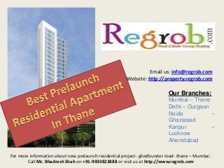 Email us: info@regrob.com
Website: http://property.regrob.com

Our Branches:
Mumbai – Thane
Delhi – Gurgaon
Noida
–
Ghaziabad
Kanpur
–
Lucknow
Ahemdabad
For more information about new prelaunch residential project- ghodbunder road- thane – Mumbai .
Call Mr. Bhadresh Shah on +91-9930823888 or visit us at http://www.regrob.com

 