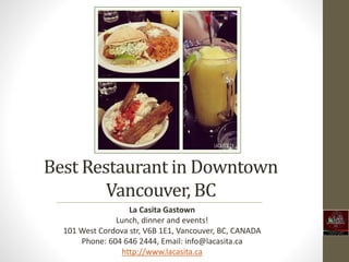 Best Restaurant in Downtown
Vancouver, BC
La Casita Gastown
Lunch, dinner and events!
101 West Cordova str, V6B 1E1, Vancouver, BC, CANADA
Phone: 604 646 2444, Email: info@lacasita.ca
http://www.lacasita.ca
 