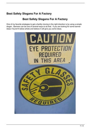 Best Safety Slogans For A Factory

                    Best Safety Slogans For A Factory
One of my favorite strategies to get a facility moving in the right direction is by using a simple
slogan. Banners can be one of several ways to do that. If you are looking for some banner
ideas I found th below article and believe it will give you some ideas.




                                                                                               1/3
 
