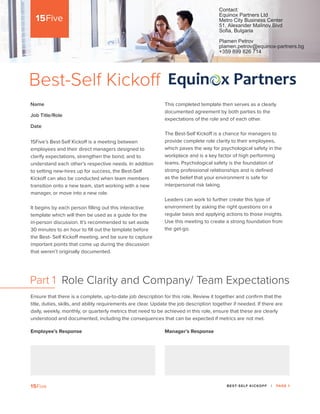 BEST-SELF KICKOFF | PAGE 1
This completed template then serves as a clearly
documented agreement by both parties to the
expectations of the role and of each other.
The Best-Self Kickoff is a chance for managers to
provide complete role clarity to their employees,
which paves the way for psychological safety in the
workplace and is a key factor of high performing
teams. Psychological safety is the foundation of
strong professional relationships and is defined
as the belief that your environment is safe for
interpersonal risk taking.
Leaders can work to further create this type of
environment by asking the right questions on a
regular basis and applying actions to those insights.
Use this meeting to create a strong foundation from
the get-go.
15Five’s Best-Self Kickoff is a meeting between
employees and their direct managers designed to
clarify expectations, strengthen the bond, and to
understand each other’s respective needs. In addition
to setting new-hires up for success, the Best-Self
Kickoff can also be conducted when team members
transition onto a new team, start working with a new
manager, or move into a new role.
It begins by each person filling out this interactive
template which will then be used as a guide for the
in-person discussion. It’s recommended to set aside
30 minutes to an hour to fill out the template before
the Best- Self Kickoff meeting, and be sure to capture
important points that come up during the discussion
that weren’t originally documented.
Best-Self Kickoff
Ensure that there is a complete, up-to-date job description for this role. Review it together and confirm that the
title, duties, skills, and ability requirements are clear. Update the job description together if needed. If there are
daily, weekly, monthly, or quarterly metrics that need to be achieved in this role, ensure that these are clearly
understood and documented, including the consequences that can be expected if metrics are not met.
Part 1 Role Clarity and Company/ Team Expectations
Employee’s Response Manager’s Response
Name
Job Title/Role
Date
Contact:
Equinox Partners Ltd
Metro City Business Center
51, Alexander Malinov Blvd
Sofia, Bulgaria
Plamen Petrov
plamen.petrov@equinox-partners.bg
+359 899 826 714
Your name here
Job Title/Role here
Date here
Text Your response here
 