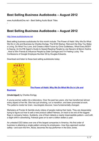 Best Selling Business Audiobooks – August 2012
www.AudioBookOne.net – Best Selling Audio Book Titles
-



Best Selling Business Audiobooks – August 2012
http://www.audiobookone.net

Best selling business audiobooks for this month include: The Power of Habit: Why We Do What
We Do in Life and Business by Charles Duhigg, The $100 Startup: Reinvent the Way You Make
a Living, Do What You Love, and Create a New Future by Chris Guillebeau, What Every BODY
Is Saying: An Ex-FBI Agent’s Guide to Speed-Reading People by Joe Navarro & Marvin Karlins
, How to Win Friends & Influence People by Dale Carnegie and I’m Feeling Lucky: The
Confessions of Google Employee Number 59 by Douglas Edwards.

Download and listen to these best selling audiobooks today:




                          The Power of Habit: Why We Do What We Do in Life and
Business

(Unabridged) by Charles Duhigg

A young woman walks into a laboratory. Over the past two years, she has transformed almost
every aspect of her life. She has quit smoking, run a marathon, and been promoted at work.
The patterns inside her brain, neurologists discover, have fundamentally changed.

Marketers at Procter & Gamble study videos of people making their beds. They are desperately
trying to figure out how to sell a new product called Febreze, on track to be one of the biggest
flops in company history. Suddenly, one of them detects a nearly imperceptible pattern—and with
a slight shift in advertising, Febreze goes on to earn a billion dollars a year.

An untested CEO takes over one of the largest companies in America. His first order of
business is attacking a single pattern among his employees—how they approach worker
safety—and soon the firm, Alcoa, becomes the top performer in the Dow Jones.



                                                                                         1/7
 