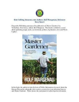Best-Selling Amazon.com Author, Rolf Margenau, Releases
New Novel
Frogworks Publishing announces the publication of Master Gardener by
Tewksbury, New Jersey, author, Rolf Margenau. This book is subtitled: a novel
about gardening, magic seeds, eco-terrorism, politics, big business, love and Wylie
Cypher.
In this book, the author revisits the hero of Public Information, his novel about the
Korean War and its aftermath, who is now a seventy-five year old retired lawyer
and Master Gardener. Wylie misses the excitement of earlier legal involvements
 