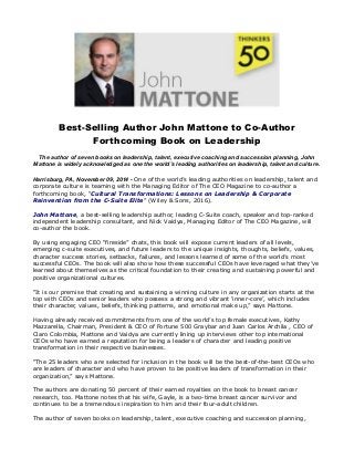 Best-Selling Author John Mattone to Co-Author 
Forthcoming Book on Leadership 
The author of seven books on leadership, talent, executive coaching and succession planning, John 
Mattone is widely acknowledged as one the world’s leading authorities on leadership, talent and culture. 
Harrisburg, PA, November 09, 2014 - One of the world’s leading authorities on leadership, talent and 
corporate culture is teaming with the Managing Editor of The CEO Magazine to co-author a 
forthcoming book, “Cultural Transformations: Lessons on Leadership & Corporate 
Reinvention from the C-Suite Elite” (Wiley & Sons, 2016). 
John Mattone, a best-selling leadership author, leading C-Suite coach, speaker and top-ranked 
independent leadership consultant, and Nick Vaidya, Managing Editor of The CEO Magazine, will 
co-author the book. 
By using engaging CEO “fireside” chats, this book will expose current leaders of all levels, 
emerging c-suite executives, and future leaders to the unique insights, thoughts, beliefs, values, 
character success stories, setbacks, failures, and lessons learned of some of the world’s most 
successful CEOs. The book will also show how these successful CEOs have leveraged what they’ve 
learned about themselves as the critical foundation to their creating and sustaining powerful and 
positive organizational cultures. 
“It is our premise that creating and sustaining a winning culture in any organization starts at the 
top with CEOs and senior leaders who possess a strong and vibrant ‘inner-core’, which includes 
their character, values, beliefs, thinking patterns, and emotional make up,” says Mattone. 
Having already received commitments from one of the world’s top female executives, Kathy 
Mazzarella, Chairman, President & CEO of Fortune 500 Graybar and Juan Carlos Archila , CEO of 
Claro Colombia, Mattone and Vaidya are currently lining up interviews other top international 
CEOs who have earned a reputation for being a leaders of character and leading positive 
transformation in their respective businesses. 
“The 25 leaders who are selected for inclusion in the book will be the best-of-the-best CEOs who 
are leaders of character and who have proven to be positive leaders of transformation in their 
organization,” says Mattone. 
The authors are donating 50 percent of their earned royalties on the book to breast cancer 
research, too. Mattone notes that his wife, Gayle, is a two-time breast cancer survivor and 
continues to be a tremendous inspiration to him and their four-adult children. 
The author of seven books on leadership, talent, executive coaching and succession planning, 
 