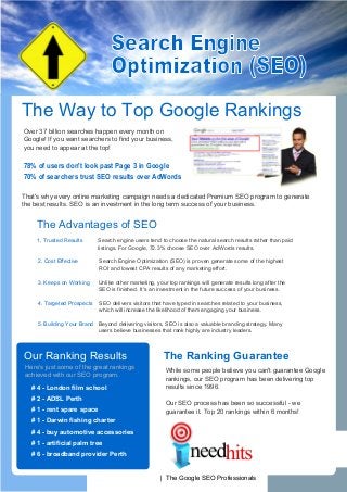 Search Engine
                                  Optimization (SEO)
The Way to Top Google Rankings
Over 37 billion searches happen every month on
Google! If you want searchers to find your business,
you need to appear at the top!

78% of users don't look past Page 3 in Google
70% of searchers trust SEO results over AdWords

That's why every online marketing campaign needs a dedicated Premium SEO program to generate
the best results. SEO is an investment in the long term success of your business.


    The Advantages of SEO
     1, Trusted Results      Search engine users tend to choose the natural search results rather than paid
                             listings. For Google, 72.3% choose SEO over AdWords results.

     2. Cost Effective       Search Engine Optimization (SEO) is proven generate some of the highest
                             ROI and lowest CPA results of any marketing effort.

     3. Keeps on Working     Unlike other marketing, your top rankings will generate results long after the
                             SEO is finished. It's an investment in the future success of your business.

     4. Targeted Prospects   SEO delivers visitors that have typed in searches related to your business,
                             which will increase the likelihood of them engaging your business.

     5. Building Your Brand Beyond delivering visitors, SEO is also a valuable branding strategy. Many
                            users believe businesses that rank highly are industry leaders.



Our Ranking Results                                     The Ranking Guarantee
 Here's just some of the great rankings
                                                        While some people believe you can't guarantee Google
 achieved with our SEO program.
                                                        rankings, our SEO program has been delivering top
   # 4 - London film school                             results since 1996.
   # 2 - ADSL Perth
                                                        Our SEO process has been so successful - we
   # 1 - rent spare space                               guarantee it. Top 20 rankings within 6 months!
   # 1 - Darwin fishing charter
   # 4 - buy automotive accessories
   # 1 - artificial palm tree
   # 6 - broadband provider Perth


                              www.ineedhits.com | The Google SEO Professionals
 