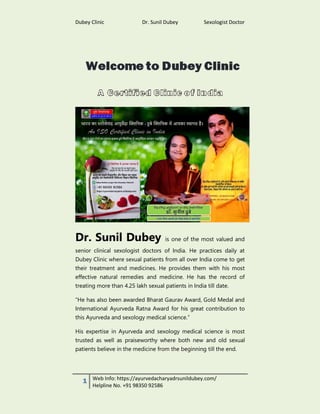 Dubey Clinic Dr. Sunil Dubey Sexologist Doctor
1 Web Info: https://ayurvedacharyadrsunildubey.com/
Helpline No. +91 98350 92586
Dr. Sunil Dubey is one of the most valued and
senior clinical sexologist doctors of India. He practices daily at
Dubey Clinic where sexual patients from all over India come to get
their treatment and medicines. He provides them with his most
effective natural remedies and medicine. He has the record of
treating more than 4.25 lakh sexual patients in India till date.
“He has also been awarded Bharat Gaurav Award, Gold Medal and
International Ayurveda Ratna Award for his great contribution to
this Ayurveda and sexology medical science.”
His expertise in Ayurveda and sexology medical science is most
trusted as well as praiseworthy where both new and old sexual
patients believe in the medicine from the beginning till the end.
 