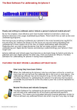 The Best Software For Jailbreaking An Iphone 4
 
 
Ready and willing to Jailbreak and/or Unlock a person's Iphone4 mobile phone?
By far the simplest, most effective and most trusted method to restriction unlock any
Iphone 4 devices is the usage ofJailbreaking software. There's both free as well as low cost
Jailbreaking programs.
Not having to pay anything to jailbreak your iphone4 is the most favored price tag BUTH
the one thing you need to be aware of is the issue you may be having regarding free
Jailbreaking is every single one of the free of charge Jailbreaking apps resembling
Redsn0w warn you with a legal disclaimer that flat out states anyone using their
Jailbreaking your Apple device freezes and destroys (called bricking) your Iphone 4 then
tough luck.
Iphone Jailbreak and Unlock apps have become so damned cheap its foolish and risky to
jailbreak ones own Apple iphone the other way. Here you'll discover What Is The Best
Software For Jailbreaking An Iphone 4 having these capabilities.
 
FEATURES THE BEST IPHONE 4 JAILBREAK APP MUST HAVE!
 
How Long they have been Online:
When the Jailbreaking An Iphone 4 site has only been online for a month or
more how can you be sure the Jailbreak site is not a con or even worse - the
Jailbreaking software has some long term bug. On the other hand What Is
The Best Software For Jailbreaking An Iphone 4 for Iphones that has been
avaialable for purchase for at the very least a year has a online reputation to
preserve.
 
Neutral Purchase and refunds Company:
The Best Software For Jailbreaking An Iphone 4 web site permit payments
and refunds to be addressed by an third party professional payment
processor. This means you're guarded because financial gateways similar to
Plimus will boot any Jailbreak/Unlock site which may be in any way not legit.
 
Generated with www.html-to-pdf.net Page 1 / 5
 
