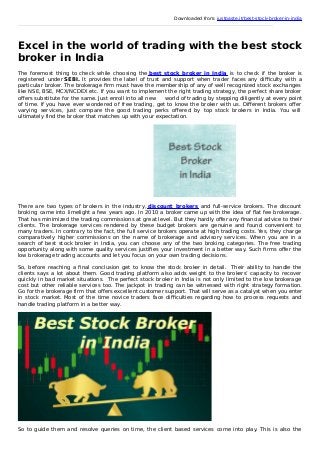 Downloaded from: justpaste.it/best-stock-broker-in-india
Excel in the world of trading with the best stock
broker in India
The foremost thing to check while choosing the best stock broker in India is to check if the broker is
registered under SEBI. It provides the label of trust and support when trader faces any diﬃculty with a
particular broker. The brokerage ﬁrm must have the membership of any of well recognized stock exchanges
like NSE, BSE, MCX/NCDEX etc. If you want to implement the right trading strategy, the perfect share broker
oﬀers substitute for the same. Just enroll into all new world of trading by stepping diligently at every point
of time. If you have ever wondered of free trading, get to know the broker with us. Diﬀerent brokers oﬀer
varying services, just compare the good trading perks oﬀered by top stock brokers in India. You will
ultimately find the broker that matches up with your expectation.
There are two types of brokers in the industry, discount brokers and full-service brokers. The discount
broking came into limelight a few years ago. In 2010 a broker came up with the idea of ﬂat fee brokerage.
That has minimized the trading commissions at great level. But they hardly oﬀer any ﬁnancial advice to their
clients. The brokerage services rendered by these budget brokers are genuine and found convenient to
many traders. In contrary to the fact, the full service brokers operate at high trading costs. Yes, they charge
comparatively higher commissions on the name of brokerage and advisory services. When you are in a
search of best stock broker in India, you can choose any of the two broking categories. The free trading
opportunity along with some quality services justiﬁes your investment in a better way. Such ﬁrms oﬀer the
low brokerage trading accounts and let you focus on your own trading decisions.
So, before reaching a ﬁnal conclusion get to know the stock broker in detail. Their ability to handle the
clients says a lot about them. Good trading platform also adds weight to the brokers’ capacity to recover
quickly in bad market situations. The perfect stock broker in India is not only limited to the low brokerage
cost but other reliable services too. The jackpot in trading can be witnessed with right strategy formation.
Go for the brokerage firm that offers excellent customer support. That will serve as a catalyst when you enter
in stock market. Most of the time novice traders face diﬃculties regarding how to process requests and
handle trading platform in a better way.
So to guide them and resolve queries on time, the client based services come into play. This is also the
 