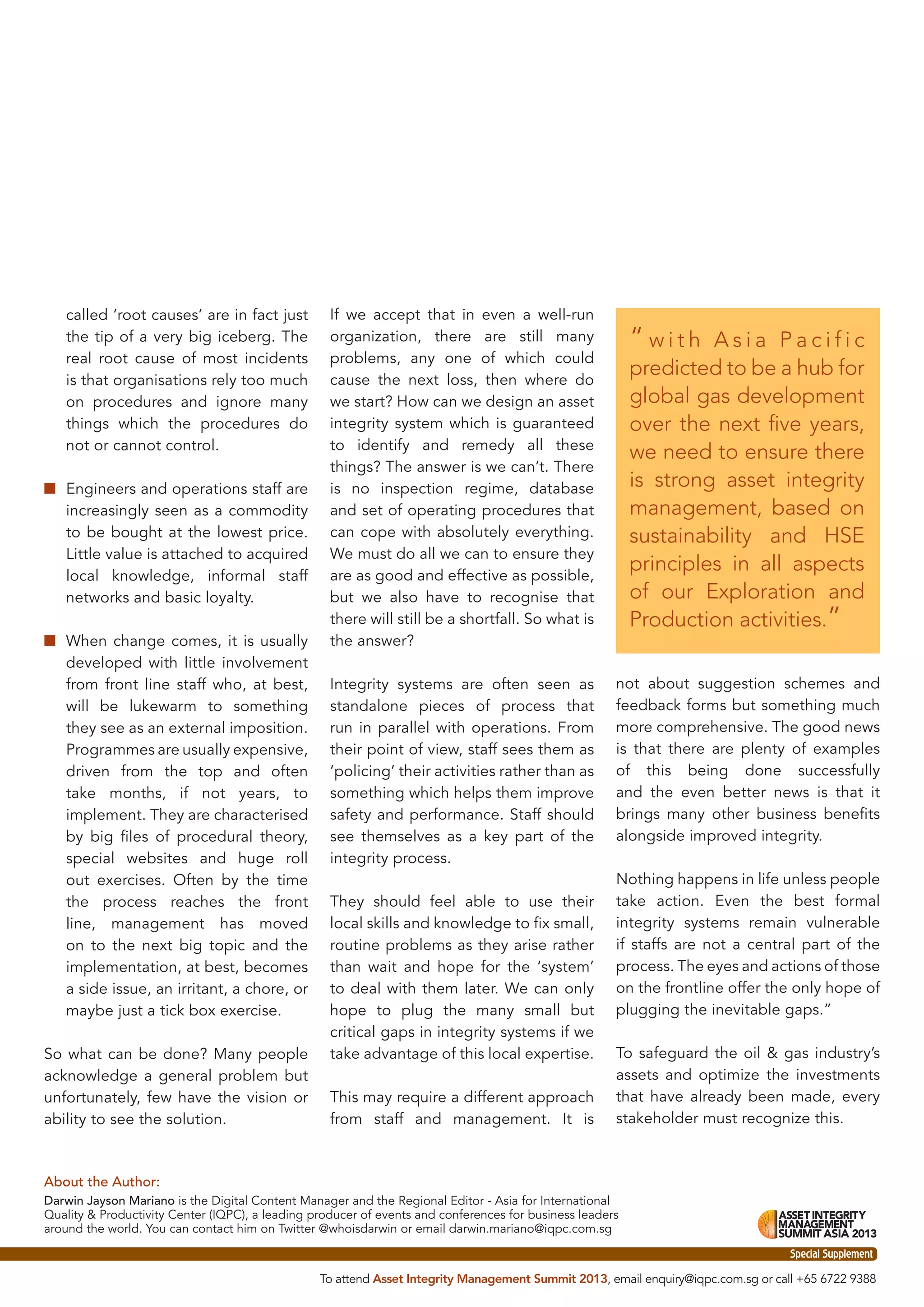 called ‘root causes’ are in fact just
the tip of a very big iceberg. The
real root cause of most incidents
is that organisations rely too much
on procedures and ignore many
things which the procedures do
not or cannot control.
■ Engineers and operations staff are
increasingly seen as a commodity
to be bought at the lowest price.
Little value is attached to acquired
local knowledge, informal staff
networks and basic loyalty.
■ When change comes, it is usually
developed with little involvement
from front line staff who, at best,
will be lukewarm to something
they see as an external imposition.
Programmes are usually expensive,
driven from the top and often
take months, if not years, to
implement. They are characterised
by big ﬁles of procedural theory,
special websites and huge roll
out exercises. Often by the time
the process reaches the front
line, management has moved
on to the next big topic and the
implementation, at best, becomes
a side issue, an irritant, a chore, or
maybe just a tick box exercise.
So what can be done? Many people
acknowledge a general problem but
unfortunately, few have the vision or
ability to see the solution.

If we accept that in even a well-run
organization, there are still many
problems, any one of which could
cause the next loss, then where do
we start? How can we design an asset
integrity system which is guaranteed
to identify and remedy all these
things? The answer is we can’t. There
is no inspection regime, database
and set of operating procedures that
can cope with absolutely everything.
We must do all we can to ensure they
are as good and effective as possible,
but we also have to recognise that
there will still be a shortfall. So what is
the answer?
Integrity systems are often seen as
standalone pieces of process that
run in parallel with operations. From
their point of view, staff sees them as
‘policing’ their activities rather than as
something which helps them improve
safety and performance. Staff should
see themselves as a key part of the
integrity process.
They should feel able to use their
local skills and knowledge to ﬁx small,
routine problems as they arise rather
than wait and hope for the ‘system’
to deal with them later. We can only
hope to plug the many small but
critical gaps in integrity systems if we
take advantage of this local expertise.
This may require a different approach
from staff and management. It is

“with

Asia Pacific
predicted to be a hub for
global gas development
over the next ﬁve years,
we need to ensure there
is strong asset integrity
management, based on
sustainability and HSE
principles in all aspects
of our Exploration and
Production activities.”
not about suggestion schemes and
feedback forms but something much
more comprehensive. The good news
is that there are plenty of examples
of this being done successfully
and the even better news is that it
brings many other business beneﬁts
alongside improved integrity.
Nothing happens in life unless people
take action. Even the best formal
integrity systems remain vulnerable
if staffs are not a central part of the
process. The eyes and actions of those
on the frontline offer the only hope of
plugging the inevitable gaps.”
To safeguard the oil & gas industry’s
assets and optimize the investments
that have already been made, every
stakeholder must recognize this.

About the Author:
Darwin Jayson Mariano is the Digital Content Manager and the Regional Editor - Asia for International
Quality & Productivity Center (IQPC), a leading producer of events and conferences for business leaders
around the world. You can contact him on Twitter @whoisdarwin or email darwin.mariano@iqpc.com.sg
Special Supplement
To attend Asset Integrity Management Summit 2013, email enquiry@iqpc.com.sg or call +65 6722 9388

 