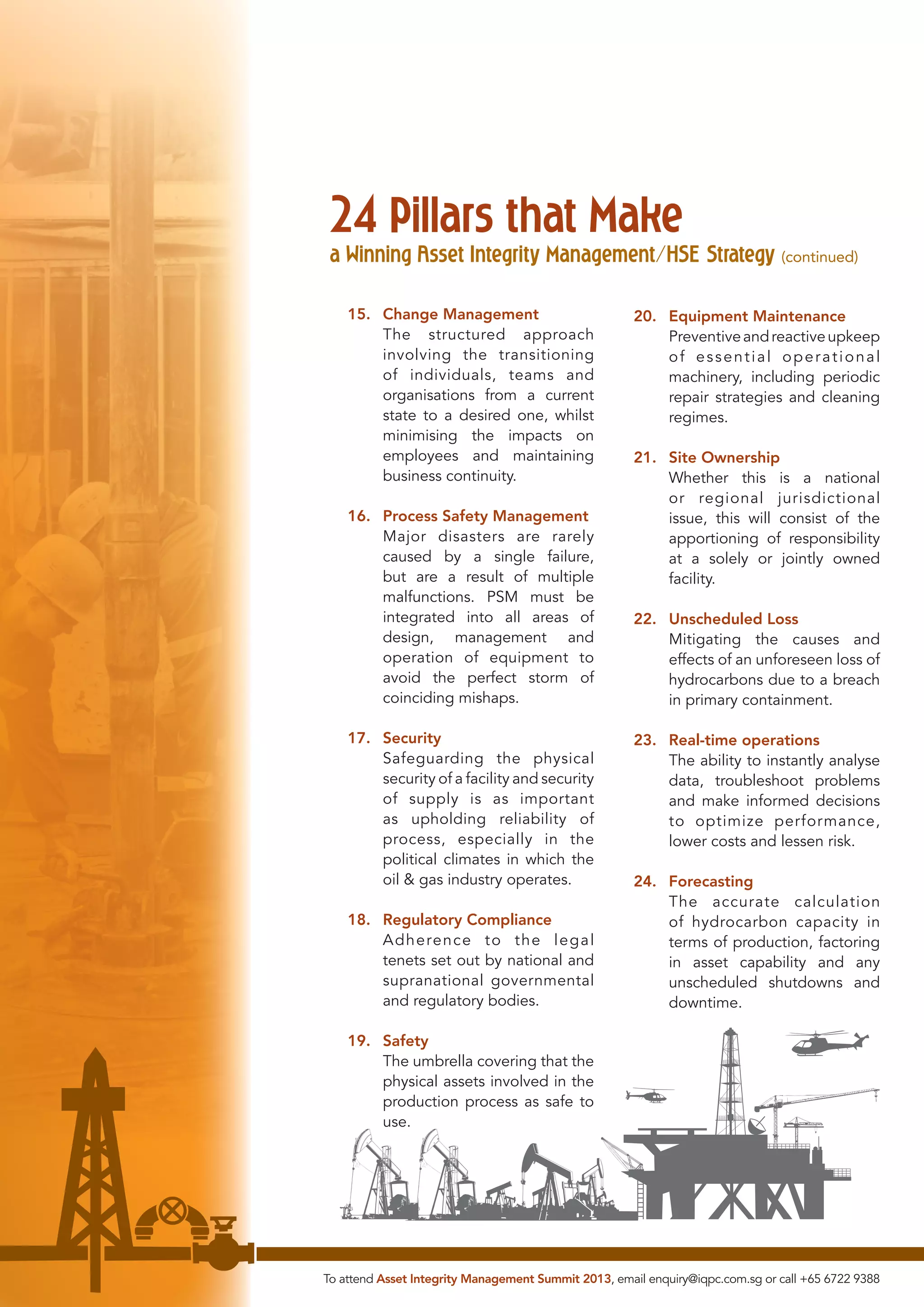 24 Pillars that Make

a Winning Asset Integrity Management/HSE Strategy (continued)
15. Change Management
The structured approach
involving the transitioning
of individuals, teams and
organisations from a current
state to a desired one, whilst
minimising the impacts on
employees and maintaining
business continuity.
16. Process Safety Management
Major disasters are rarely
caused by a single failure,
but are a result of multiple
malfunctions. PSM must be
integrated into all areas of
design, management and
operation of equipment to
avoid the perfect storm of
coinciding mishaps.
17. Security
Safeguarding the physical
security of a facility and security
of supply is as important
as upholding reliability of
process, especially in the
political climates in which the
oil & gas industry operates.
18. Regulatory Compliance
Adherence to the legal
tenets set out by national and
supranational governmental
and regulatory bodies.

20. Equipment Maintenance
Preventive and reactive upkeep
of essential operational
machinery, including periodic
repair strategies and cleaning
regimes.
21. Site Ownership
Whether this is a national
or regional jurisdictional
issue, this will consist of the
apportioning of responsibility
at a solely or jointly owned
facility.
22. Unscheduled Loss
Mitigating the causes and
effects of an unforeseen loss of
hydrocarbons due to a breach
in primary containment.
23. Real-time operations
The ability to instantly analyse
data, troubleshoot problems
and make informed decisions
to optimize performance,
lower costs and lessen risk.
24. Forecasting
The accurate calculation
of hydrocarbon capacity in
terms of production, factoring
in asset capability and any
unscheduled shutdowns and
downtime.

19. Safety
The umbrella covering that the
physical assets involved in the
production process as safe to
use.

To attend Asset Integrity Management Summit 2013, email enquiry@iqpc.com.sg or call +65 6722 9388

 