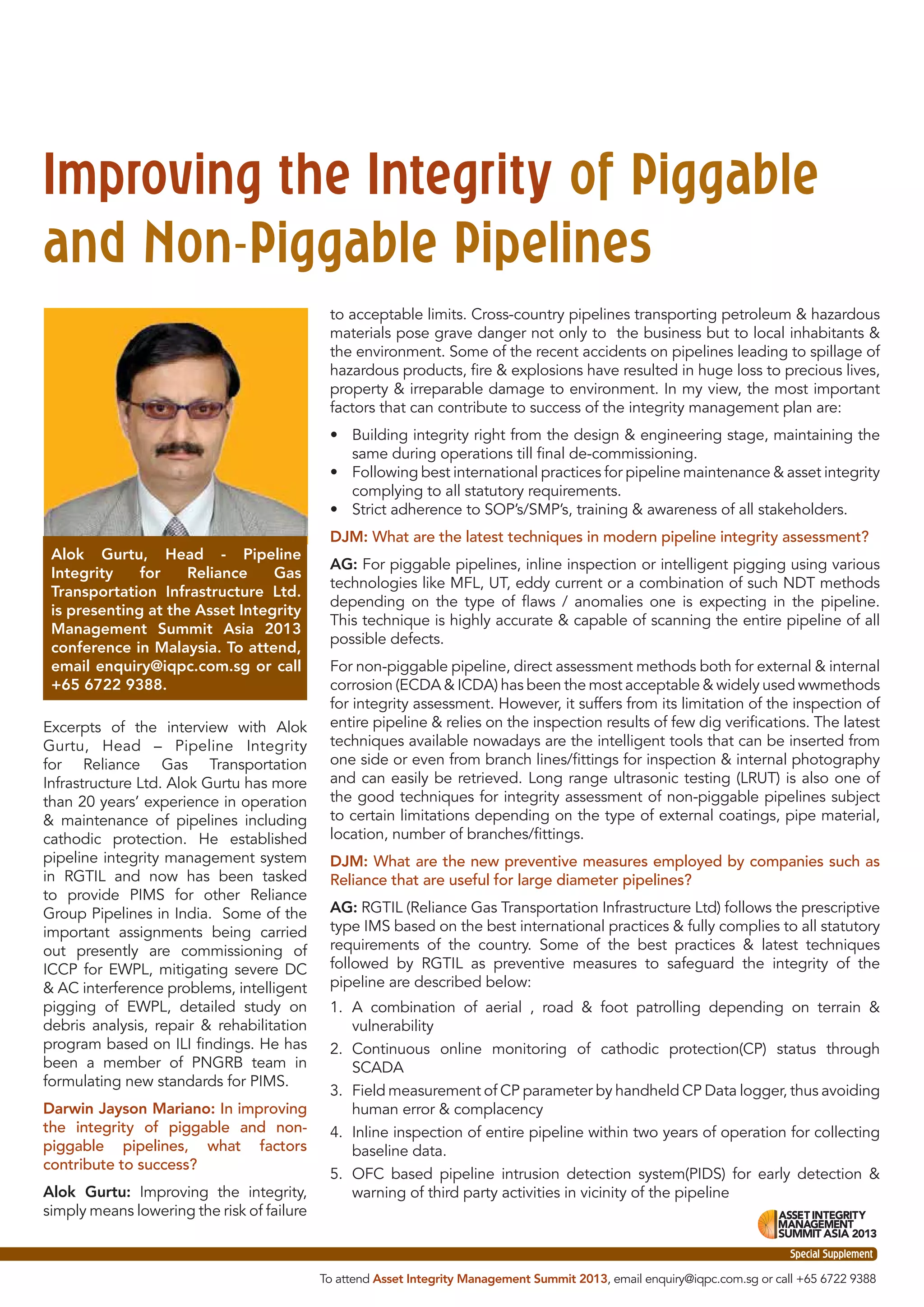 Improving the Integrity of Piggable
and Non-Piggable Pipelines
to acceptable limits. Cross-country pipelines transporting petroleum & hazardous
materials pose grave danger not only to the business but to local inhabitants &
the environment. Some of the recent accidents on pipelines leading to spillage of
hazardous products, ﬁre & explosions have resulted in huge loss to precious lives,
property & irreparable damage to environment. In my view, the most important
factors that can contribute to success of the integrity management plan are:
• Building integrity right from the design & engineering stage, maintaining the
same during operations till ﬁnal de-commissioning.
• Following best international practices for pipeline maintenance & asset integrity
complying to all statutory requirements.
• Strict adherence to SOP’s/SMP’s, training & awareness of all stakeholders.
Alok Gurtu, Head - Pipeline
Integrity
for
Reliance
Gas
Transportation Infrastructure Ltd.
is presenting at the Asset Integrity
Management Summit Asia 2013
conference in Malaysia. To attend,
email enquiry@iqpc.com.sg or call
+65 6722 9388.
Excerpts of the interview with Alok
Gurtu, Head – Pipeline Integrity
for Reliance Gas Transportation
Infrastructure Ltd. Alok Gurtu has more
than 20 years’ experience in operation
& maintenance of pipelines including
cathodic protection. He established
pipeline integrity management system
in RGTIL and now has been tasked
to provide PIMS for other Reliance
Group Pipelines in India. Some of the
important assignments being carried
out presently are commissioning of
ICCP for EWPL, mitigating severe DC
& AC interference problems, intelligent
pigging of EWPL, detailed study on
debris analysis, repair & rehabilitation
program based on ILI ﬁndings. He has
been a member of PNGRB team in
formulating new standards for PIMS.
Darwin Jayson Mariano: In improving
the integrity of piggable and nonpiggable pipelines, what factors
contribute to success?
Alok Gurtu: Improving the integrity,
simply means lowering the risk of failure

DJM: What are the latest techniques in modern pipeline integrity assessment?
AG: For piggable pipelines, inline inspection or intelligent pigging using various
technologies like MFL, UT, eddy current or a combination of such NDT methods
depending on the type of ﬂaws / anomalies one is expecting in the pipeline.
This technique is highly accurate & capable of scanning the entire pipeline of all
possible defects.
For non-piggable pipeline, direct assessment methods both for external & internal
corrosion (ECDA & ICDA) has been the most acceptable & widely used wwmethods
for integrity assessment. However, it suffers from its limitation of the inspection of
entire pipeline & relies on the inspection results of few dig veriﬁcations. The latest
techniques available nowadays are the intelligent tools that can be inserted from
one side or even from branch lines/ﬁttings for inspection & internal photography
and can easily be retrieved. Long range ultrasonic testing (LRUT) is also one of
the good techniques for integrity assessment of non-piggable pipelines subject
to certain limitations depending on the type of external coatings, pipe material,
location, number of branches/ﬁttings.
DJM: What are the new preventive measures employed by companies such as
Reliance that are useful for large diameter pipelines?
AG: RGTIL (Reliance Gas Transportation Infrastructure Ltd) follows the prescriptive
type IMS based on the best international practices & fully complies to all statutory
requirements of the country. Some of the best practices & latest techniques
followed by RGTIL as preventive measures to safeguard the integrity of the
pipeline are described below:
1. A combination of aerial , road & foot patrolling depending on terrain &
vulnerability
2. Continuous online monitoring of cathodic protection(CP) status through
SCADA
3. Field measurement of CP parameter by handheld CP Data logger, thus avoiding
human error & complacency
4. Inline inspection of entire pipeline within two years of operation for collecting
baseline data.
5. OFC based pipeline intrusion detection system(PIDS) for early detection &
warning of third party activities in vicinity of the pipeline

Special Supplement
Special Supplement
To attend Asset Integrity Management Summit 2013, email enquiry@iqpc.com.sg or call +65 6722 9388

 