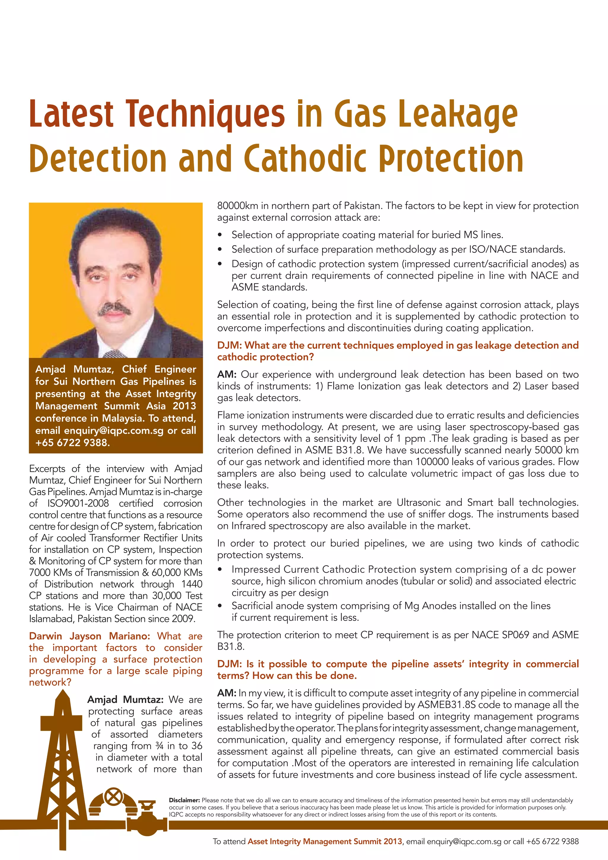 Latest Techniques in Gas Leakage
Detection and Cathodic Protection
80000km in northern part of Pakistan. The factors to be kept in view for protection
against external corrosion attack are:
• Selection of appropriate coating material for buried MS lines.
• Selection of surface preparation methodology as per ISO/NACE standards.
• Design of cathodic protection system (impressed current/sacriﬁcial anodes) as
per current drain requirements of connected pipeline in line with NACE and
ASME standards.
Selection of coating, being the ﬁrst line of defense against corrosion attack, plays
an essential role in protection and it is supplemented by cathodic protection to
overcome imperfections and discontinuities during coating application.
DJM: What are the current techniques employed in gas leakage detection and
cathodic protection?
Amjad Mumtaz, Chief Engineer
for Sui Northern Gas Pipelines is
presenting at the Asset Integrity
Management Summit Asia 2013
conference in Malaysia. To attend,
email enquiry@iqpc.com.sg or call
+65 6722 9388.
Excerpts of the interview with Amjad
Mumtaz, Chief Engineer for Sui Northern
Gas Pipelines. Amjad Mumtaz is in-charge
of ISO9001-2008 certiﬁed corrosion
control centre that functions as a resource
centre for design of CP system, fabrication
of Air cooled Transformer Rectiﬁer Units
for installation on CP system, Inspection
& Monitoring of CP system for more than
7000 KMs of Transmission & 60,000 KMs
of Distribution network through 1440
CP stations and more than 30,000 Test
stations. He is Vice Chairman of NACE
Islamabad, Pakistan Section since 2009.
Darwin Jayson Mariano: What are
the important factors to consider
in developing a surface protection
programme for a large scale piping
network?
Amjad Mumtaz: We are
protecting surface areas
of natural gas pipelines
of assorted diameters
ranging from ¾ in to 36
in diameter with a total
network of more than

AM: Our experience with underground leak detection has been based on two
kinds of instruments: 1) Flame Ionization gas leak detectors and 2) Laser based
gas leak detectors.
Flame ionization instruments were discarded due to erratic results and deﬁciencies
in survey methodology. At present, we are using laser spectroscopy-based gas
leak detectors with a sensitivity level of 1 ppm .The leak grading is based as per
criterion deﬁned in ASME B31.8. We have successfully scanned nearly 50000 km
of our gas network and identiﬁed more than 100000 leaks of various grades. Flow
samplers are also being used to calculate volumetric impact of gas loss due to
these leaks.
Other technologies in the market are Ultrasonic and Smart ball technologies.
Some operators also recommend the use of sniffer dogs. The instruments based
on Infrared spectroscopy are also available in the market.
In order to protect our buried pipelines, we are using two kinds of cathodic
protection systems.
• Impressed Current Cathodic Protection system comprising of a dc power
source, high silicon chromium anodes (tubular or solid) and associated electric
circuitry as per design
• Sacriﬁcial anode system comprising of Mg Anodes installed on the lines
if current requirement is less.
The protection criterion to meet CP requirement is as per NACE SP069 and ASME
B31.8.
DJM: Is it possible to compute the pipeline assets’ integrity in commercial
terms? How can this be done.
AM: In my view, it is difﬁcult to compute asset integrity of any pipeline in commercial
terms. So far, we have guidelines provided by ASMEB31.8S code to manage all the
issues related to integrity of pipeline based on integrity management programs
established by the operator. The plans for integrity assessment, change management,
communication, quality and emergency response, if formulated after correct risk
assessment against all pipeline threats, can give an estimated commercial basis
for computation .Most of the operators are interested in remaining life calculation
of assets for future investments and core business instead of life cycle assessment.

Disclaimer: Please note that we do all we can to ensure accuracy and timeliness of the information presented herein but errors may still understandably
occur in some cases. If you believe that a serious inaccuracy has been made please let us know. This article is provided for information purposes only.
IQPC accepts no responsibility whatsoever for any direct or indirect losses arising from the use of this report or its contents.

To attend Asset Integrity Management Summit 2013, email enquiry@iqpc.com.sg or call +65 6722 9388

 