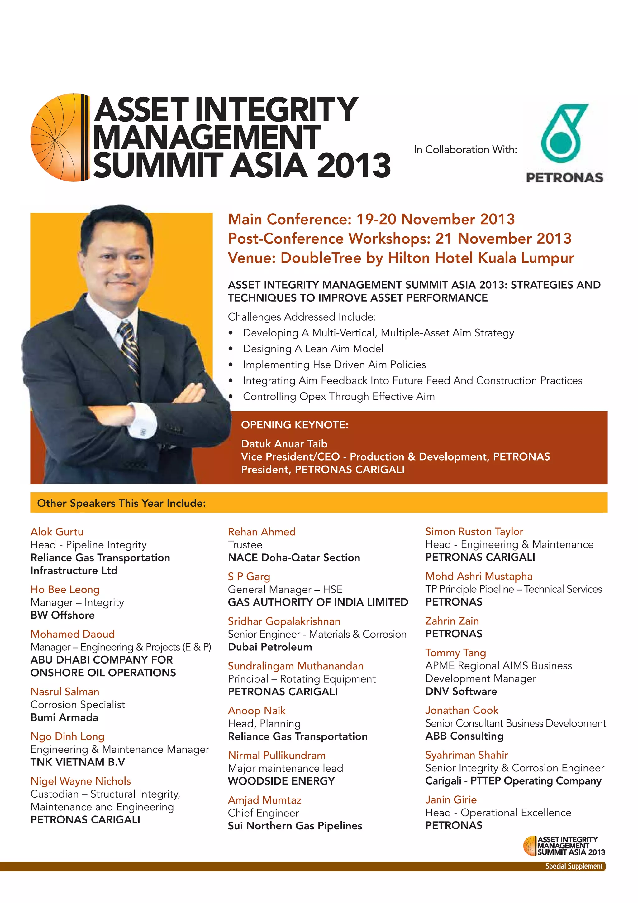 In Collaboration With:

Main Conference: 19-20 November 2013
Post-Conference Workshops: 21 November 2013
Venue: DoubleTree by Hilton Hotel Kuala Lumpur
ASSET INTEGRITY MANAGEMENT SUMMIT ASIA 2013: STRATEGIES AND
TECHNIQUES TO IMPROVE ASSET PERFORMANCE
Challenges Addressed Include:
• Developing A Multi-Vertical, Multiple-Asset Aim Strategy
• Designing A Lean Aim Model
• Implementing Hse Driven Aim Policies
• Integrating Aim Feedback Into Future Feed And Construction Practices
• Controlling Opex Through Effective Aim
OPENING KEYNOTE:
Datuk Anuar Taib
Vice President/CEO - Production & Development, PETRONAS
President, PETRONAS CARIGALI
Other Speakers This Year Include:
Alok Gurtu
Head - Pipeline Integrity
Reliance Gas Transportation
Infrastructure Ltd
Ho Bee Leong
Manager – Integrity
BW Offshore
Mohamed Daoud
Manager – Engineering & Projects (E & P)
ABU DHABI COMPANY FOR
ONSHORE OIL OPERATIONS
Nasrul Salman
Corrosion Specialist
Bumi Armada
Ngo Dinh Long
Engineering & Maintenance Manager
TNK VIETNAM B.V
Nigel Wayne Nichols
Custodian – Structural Integrity,
Maintenance and Engineering
PETRONAS CARIGALI

Rehan Ahmed
Trustee
NACE Doha-Qatar Section

Simon Ruston Taylor
Head - Engineering & Maintenance
PETRONAS CARIGALI

S P Garg
General Manager – HSE
GAS AUTHORITY OF INDIA LIMITED

Mohd Ashri Mustapha
TP Principle Pipeline – Technical Services
PETRONAS

Sridhar Gopalakrishnan
Senior Engineer - Materials & Corrosion
Dubai Petroleum

Zahrin Zain
PETRONAS

Sundralingam Muthanandan
Principal – Rotating Equipment
PETRONAS CARIGALI

Tommy Tang
APME Regional AIMS Business
Development Manager
DNV Software

Anoop Naik
Head, Planning
Reliance Gas Transportation

Jonathan Cook
Senior Consultant Business Development
ABB Consulting

Nirmal Pullikundram
Major maintenance lead
WOODSIDE ENERGY

Syahriman Shahir
Senior Integrity & Corrosion Engineer
Carigali - PTTEP Operating Company

Amjad Mumtaz
Chief Engineer
Sui Northern Gas Pipelines

Janin Girie
Head - Operational Excellence
PETRONAS

Special Supplement

 