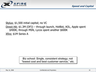 Speed and Capital Stylus:  $1,500 initial capital; no VC Direct Hit:  $1.3M (DFJ) – through launch, HotBot, AOL, Apple spent $400K; through MSN, Lycos spent another $600K Xfire:  $1M Series A June 3, 2009 Confidential and Proprietary Biz school: Single, consistent strategy; not  “ lowest cost and best customer service,” etc. 