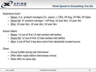 Think Speed in Everything You Do  Experience level: Stylus : 4 sr. product managers (5+ years) -> CEO, VP Eng, VP Mkt, VP Sales Direct Hit : 5 th  product manager ->VP Eng; 10 year dev; 15 year dev Xfire : 10 year dev; 10 year dev; 10 year dev Known talent: Stylus : 13 out of first 15 had worked with before Direct Hit : 12 out of first 15 had worked with before Xfire : 2 out of first 3 top devs came from absolutely trusted source Close: Group huddle during last interviewer Offer letter ready before interviewee arrives Make offer on same day June 3, 2009 Confidential and Proprietary 