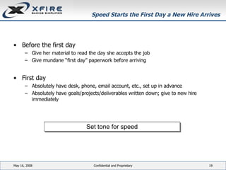 Speed Starts the First Day a New Hire Arrives Before the first day Give her material to read the day she accepts the job Give mundane “first day” paperwork before arriving First day Absolutely have desk, phone, email account, etc., set up in advance Absolutely have goals/projects/deliverables written down; give to new hire immediately June 3, 2009 Confidential and Proprietary Set tone for speed 