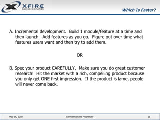 Which Is Faster? A. Incremental development.  Build 1 module/feature at a time and then launch.  Add features as you go.  Figure out over time what features users want and then try to add them. OR B. Spec your product CAREFULLY.  Make sure you do great customer research!  Hit the market with a rich, compelling product because you only get ONE first impression.  If the product is lame, people will never come back. June 3, 2009 Confidential and Proprietary 