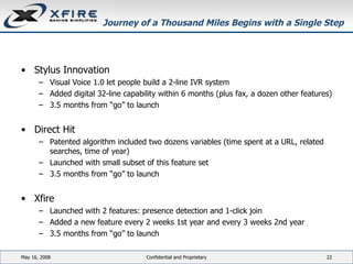 Journey of a Thousand Miles Begins with a Single Step Stylus Innovation Visual Voice 1.0 let people build a 2-line IVR system Added digital 32-line capability within 6 months (plus fax, a dozen other features) 3.5 months from “go” to launch Direct Hit Patented algorithm included two dozens variables (time spent at a URL, related searches, time of year) Launched with small subset of this feature set 3.5 months from “go” to launch Xfire Launched with 2 features: presence detection and 1-click join Added a new feature every 2 weeks 1st year and every 3 weeks 2nd year 3.5 months from “go” to launch June 3, 2009 Confidential and Proprietary 