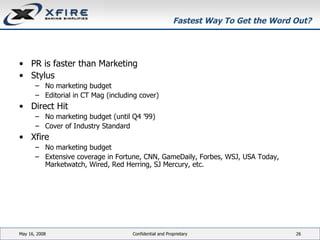 Fastest Way To Get the Word Out? PR is faster than Marketing Stylus No marketing budget Editorial in CT Mag (including cover) Direct Hit No marketing budget (until Q4 ’99) Cover of Industry Standard Xfire No marketing budget  Extensive coverage in Fortune, CNN, GameDaily, Forbes, WSJ, USA Today, Marketwatch, Wired, Red Herring, SJ Mercury, etc. June 3, 2009 Confidential and Proprietary 