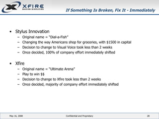 If Something Is Broken, Fix It - Immediately Stylus Innovation Original name = “Dial-a-Fish” Changing the way Americans shop for groceries, with $1500 in capital Decision to change to Visual Voice took less than 2 weeks Once decided, 100% of company effort immediately shifted Xfire Original name = “Ultimate Arena” Play to win $$ Decision to change to Xfire took less than 2 weeks Once decided, majority of company effort immediately shifted June 3, 2009 Confidential and Proprietary 