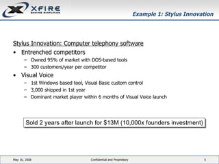 Example 1: Stylus Innovation Stylus Innovation: Computer telephony software Entrenched competitors Owned 95% of market with DOS-based tools 300 customers/year per competitor Visual Voice 1st Windows based tool, Visual Basic custom control 3,000 shipped in 1st year Dominant market player within 6 months of Visual Voice launch June 3, 2009 Confidential and Proprietary Sold 2 years after launch for $13M (10,000x founders investment) 