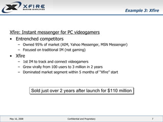 Example 3: Xfire Xfire: Instant messenger for PC videogamers Entrenched competitors Owned 95% of market (AIM, Yahoo Messenger, MSN Messenger) Focused on traditional IM (not gaming) Xfire 1st IM to track and connect videogamers  Grew virally from 100 users to 3 million in 2 years  Dominated market segment within 5 months of “Xfire” start June 3, 2009 Confidential and Proprietary Sold just over 2 years after launch for $110 million 