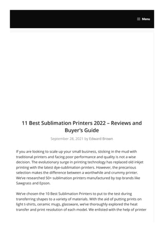 11 Best Sublimation Printers 2022 – Reviews and
Buyer’s Guide
September 28, 2021 by Edward Brown
If you are looking to scale up your small business, sticking in the mud with
traditional printers and facing poor performance and quality is not a wise
decision. The evolutionary surge in printing technology has replaced old inkjet
printing with the latest dye-sublimation printers. However, the precarious
selection makes the difference between a worthwhile and crummy printer.
We’ve researched 50+ sublimation printers manufactured by top brands like
Sawgrass and Epson.
We’ve chosen the 10 Best Sublimation Printers to put to the test during
transferring shapes to a variety of materials. With the aid of putting prints on
light t-shirts, ceramic mugs, glassware, we’ve thoroughly explored the heat
transfer and print resolution of each model. We enlisted with the help of printer
Menu
 
