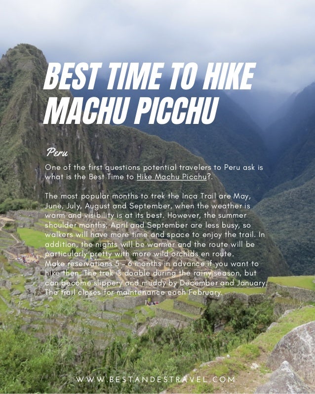 W W W . B E S T A N D E S T R A V E L . C O M
One of the first questions potential travelers to Peru ask is
what is the Best Time to Hike Machu Picchu?.
The most popular months to trek the Inca Trail are May,
June, July, August and September, when the weather is
warm and visibility is at its best. However, the summer
shoulder months; April and September are less busy, so
walkers will have more time and space to enjoy the trail. In
addition, the nights will be warmer and the route will be
particularly pretty with more wild orchids en route.
Make reservations 5 – 6 months in advance if you want to
hike then. The trek is doable during the rainy season, but
can become slippery and muddy by December and January.
The trail closes for maintenance each February.
Peru
BEST TIME TO HIKE
MACHU PICCHU
 
