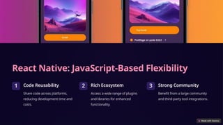 React Native: JavaScript-Based Flexibility
1 Code Reusability
Share code across platforms,
reducing development time and
costs.
2 Rich Ecosystem
Access a wide range of plugins
and libraries for enhanced
functionality.
3 Strong Community
Benefit from a large community
and third-party tool integrations.
 