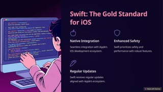 Swift: The Gold Standard
for iOS
Native Integration
Seamless integration with Apple's
iOS development ecosystem.
Enhanced Safety
Swift prioritizes safety and
performance with robust features.
Regular Updates
Swift receives regular updates
aligned with Apple's ecosystem.
 