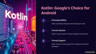 Kotlin: Google's Choice for
Android
1 Interoperability
Kotlin seamlessly integrates with existing Java code.
2 Concise Syntax
Kotlin's concise syntax enhances developer productivity.
3 Strong Support
Kotlin receives strong support from Google and Android
developers.
 