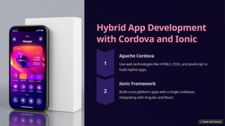 Hybrid App Development
with Cordova and Ionic
Apache Cordova
Use web technologies like HTML5, CSS3, and JavaScript to
build hybrid apps.
Ionic Framework
Build cross-platform apps with a single codebase,
integrating with Angular and React.
 