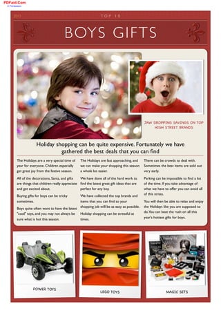 PDFaid.Com
 #1 Pdf Solutions




        2012	

                                                       TOP      1 0	





                                            BOYS GIFTS




                                                                                                  JAW DROPPING SAVINGS ON TOP
                                                                                                       HIGH STREET BRANDS



                         Holiday shopping can be quite expensive. Fortunately we have
                                   gathered the best deals that you can ﬁnd
            The Holidays are a very special time of    The Holidays are fast approaching, and     There can be crowds to deal with.
            year for everyone. Children especially     we can make your shopping this season      Sometimes the best items are sold out
            get great joy from the festive season.     a whole lot easier.                        very early.

            All of the decorations, Santa, and gifts   We have done all of the hard work to       Parking can be impossible to ﬁnd a lot
            are things that children really appreciate ﬁnd the latest great gift ideas that are   of the time. If you take advantage of
            and get excited about.                     perfect for any boy.                       what we have to offer you can avoid all
                                                                                                  of this stress.
            Buying gifts for boys can be tricky      We have collected the top brands and
            sometimes.                               items that you can ﬁnd so your               You will then be able to relax and enjoy
            Boys quite often want to have the latest shopping job will be as easy as possible.    the Holidays like you are supposed to
                                                                                                  do.You can beat the rush on all this
            "cool" toys, and you may not always be Holiday shopping can be stressful at
                                                                                                  year's hottest gifts for boys.
            sure what is hot this season.            times.




                       POWER TOYS
                                                                     LEGO TOYS                                  MAGIC SETS
 