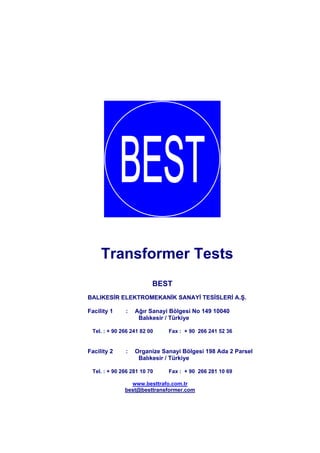 Transformer Tests
BEST
BALIKESİR ELEKTROMEKANİK SANAYİ TESİSLERİ A.Ş.
Facility 1

:

Ağır Sanayi Bölgesi No 149 10040
Balıkesir / Türkiye

Tel. : + 90 266 241 82 00

Facility 2

:

Fax : + 90 266 241 52 36

Organize Sanayi Bölgesi 198 Ada 2 Parsel
Balıkesir / Türkiye

Tel. : + 90 266 281 10 70

Fax : + 90 266 281 10 69

www.besttrafo.com.tr
best@besttransformer.com

 