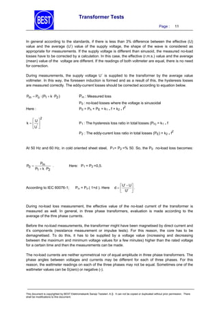 Transformer Tests
Page :

11

In general according to the standards, if there is less than 3% difference between the effective (U)
value and the average (U’) value of the supply voltage, the shape of the wave is considered as
appropriate for measurements. If the supply voltage is different than sinusoid, the measured no-load
losses have to be corrected by a calculation. In this case, the effective (r.m.s.) value and the average
(mean) value of the voltage are different. If the readings of both voltmeter are equal, there is no need
for correction.
During measurements, the supply voltage U´ is supplied to the transformer by the average value
voltmeter. In this way, the foreseen induction is formed and as a result of this, the hysteresis losses
are measured correctly. The eddy-current losses should be corrected according to equation below.
Pm  Po  (P1  k  P2 )

Pm : Measured loss
P0 : no-load losses where the voltage is sinusoidal
2

P0 = Ph + PE = k1 . f + k2 . f

Here :
U
k 
 U' 

2

P1 : The hysteresis loss ratio in total losses (Ph) = k1 . f
2

P2 : The eddy-curent loss ratio in total losses (PE) = k2 . f

At 50 Hz and 60 Hz, in cold oriented sheet steel, P1= P2 =% 50. So, the P0 no-load loss becomes:

P0 

Pm
.
P1  k  P2

Here: P1 = P2 =0,5.

According to IEC 60076-1;

Pm = P0.( 1+d ). Here

 U  U 
d
.
 U 

During no-load loss measurement, the effective value of the no-load current of the transformer is
measured as well. In general, in three phase transformers, evaluation is made according to the
average of the thre phase currents.
Before the no-load measurements, the transformer might have been magnetised by direct current and
it’s components (resistance measurement or impulse tests). For this reason, the core has to be
demagnetised. To do this, it has to be supplied by a voltage value (increasing and decreasing
between the maximum and minimum voltage values for a few minutes) higher than the rated voltage
for a certain time and then the measurements can be made.
The no-load currents are neither symmetrical nor of equal amplitude in three phase transformers. The
phase angles between voltages and currents may be different for each of three phases. For this
reason, the wattmeter readings on each of the three phases may not be equal. Sometimes one of the
wattmeter values can be 0(zero) or negative (-).

This document is copyrighted by BEST Elektromekanik Sanayi Tesisleri. A.Ş. It can not be copied or duplicated without prior permission. There
shall be modifications to this document.

 