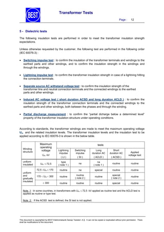 Transformer Tests
Page :

12

5 - Dielectric tests
The following insulation tests are performed in order to meet the transformer insulation strength
expectations.
Unless otherwise requested by the customer, the following test are performed in the following order
(IEC 60076-3) :
 Switching impulse test : to confirm the insulation of the transformer terminals and windings to the
earthed parts and other windings, and to confirm the insulation strength in the windings and
through the windings.
 Lightning impulse test : to confirm the transformer insulation strength in case of a lightning hitting
the connection terminals.
 Separate source AC withstand voltage test : to confirm the insulation strength of the
transformer line and neutral connection terminals and the connected windings to the earthed
parts and other windings.
 Induced AC voltage test ( short duration ACSD and long duration ACLD ) : to confirm the
insulation strength of the transformer connection terminals and the connected windings to the
earthed parts and other windings, both between the phases and through the winding.
 Partial discharge measurement : to confirm the “partial dicharge below a determined level”
property of the transformer insulation structure under operating conditions.

According to standards, the transformer windings are made to meet the maximum operating voltage
Um and the related insulation levels. The transformer insulation levels and the insulation test to be
applied according to IEC 60076-3 is shown in the below table.

Winding
structure

Maximum
operating
voltage

tests
Lightning
impulse

Switching
impulse

Long
duration AC

Short
duration AC

( LI )

( SI )

( ACLD )

( ACSD )

type
( note 1 )

na

na
( note 1 )

routine

routine

72,5 Um  170

routine

na

special

routine

routine

170  Um  300

routine

routine
( note 2 )

routine

special
( note 2 )

routine

routine

routine

routine

special

routine

Um kV
uniform
insulated
uniform
and
gradually
insulated

Um  72,5

 300

Applied
voltage test

Note 1 : In some countries, in transformers with Um  72,5 kV applied as routine test and the ACLD test is
applied as routine or type test.
Note 2 : If the ACSD test is defined, the SI test is not applied.

This document is copyrighted by BEST Elektromekanik Sanayi Tesisleri. A.Ş. It can not be copied or duplicated without prior permission. There
shall be modifications to this document.

 