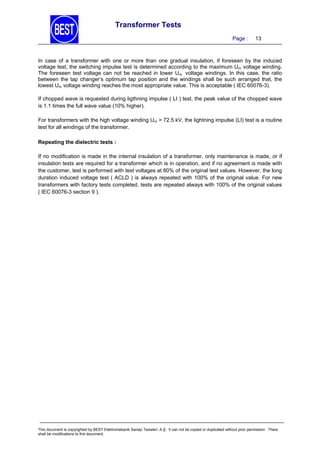 Transformer Tests
Page :

13

In case of a transformer with one or more than one gradual insulation, if foreseen by the induced
voltage test, the switching impulse test is determined according to the maximum Um voltage winding.
The foreseen test voltage can not be reached in lower Um voltage windings. In this case, the ratio
between the tap changer’s optimum tap position and the windings shall be such arranged that, the
lowest Um voltage winding reaches the most appropriate value. This is acceptable ( IEC 60076-3).
If chopped wave is requested during ligthning impulse ( LI ) test, the peak value of the chopped wave
is 1.1 times the full wave value (10% higher).
For transformers with the high voltage winding Um > 72.5 kV, the lightning impulse (LI) test is a routine
test for all windings of the transformer.
Repeating the dielectric tests :

If no modification is made in the internal insulation of a transformer, only maintenance is made, or if
insulation tests are required for a transformer which is in operation, and if no agreement is made with
the customer, test is performed with test voltages at 80% of the original test values. However, the long
duration induced voltage test ( ACLD ) is always repeated with 100% of the original value. For new
transformers with factory tests completed, tests are repeated always with 100% of the original values
( IEC 60076-3 section 9 ).

This document is copyrighted by BEST Elektromekanik Sanayi Tesisleri. A.Ş. It can not be copied or duplicated without prior permission. There
shall be modifications to this document.

 