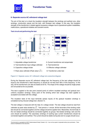 Transformer Tests
Page :

14

6- Separate source AC withstand voltage test
The aim of this test is to check the insulation strength between the windings and earthed core, other
windings, construction pieces and the tank, with foreseen test voltage. In this way, the insulation
strength of the transformer is tested against excessive voltages due to operational system instabilities,
malfunctions, operational mistakes and transient events.
Test circuit and performing the test

A

a

B

b

C

5

4

1

c

N



Vef

6

3

2
A

Û

7

8

V

1- Adjustable voltage transformer

2- Current transformer and ampermeter

3- Test transformer input voltage voltmeter

4- Test transformer

5- Capacitive voltage divider
7- Peak value voltmeter (Peak value/

6- Effective voltage voltmeter

2)

8- Transformer under test

Figure 6.1: Separate source AC withstand voltage test connection diagram
During the Separate source AC withstand voltage test, the frequency of the test voltage should be
equal to the transformer’s rated frequency or should be not less than 80% of this frequency. In this
way, 60 Hz transformers can also be tested at 50 Hz. The shape of the voltage should be single phase
and sinusoidal as far as possible.
This test is applied to the star point (neutral point) of uniform insulated windings and gradual (nonuniform) insulation windings. Every point of the winding which test voltage has been applied is
accepted to be tested with this voltage.
The insulation tests of the input terminals (phase inputs) of the gradual insulation windings is
completed during induced voltage test. (Section 7).
The test voltage is measured with the help of a voltage divider. The test voltage should be read from
voltmeter as peak value divided by 2 . Test period is 1 minute. All the terminals of the winding under
test should be connected together and the voltage should be applied here. Meanwhile, the terminals of
the non tested windings should be connected together as groups. Non-tested windings, tank and the
core should be earthed. The secondary windings of bushing type current transformers should be
connected together and earthed. The current should be stable during test and no surges should occur.

This document is copyrighted by BEST Elektromekanik Sanayi Tesisleri. A.Ş. It can not be copied or duplicated without prior permission. There
shall be modifications to this document.

 