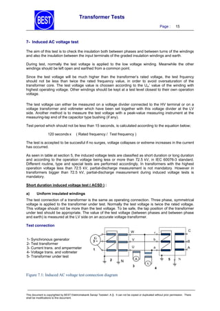 Transformer Tests
Page :

15

7- Induced AC voltage test
The aim of this test is to check the insulation both between phases and between turns of the windings
and also the insulation between the input terminals of the graded insulation windings and earth.
During test, normally the test voltage is applied to the low voltage winding. Meanwhile the other
windings should be left open and earthed from a common point.
Since the test voltage will be much higher than the transformer’s rated voltage, the test frquency
should not be less than twice the rated frequency value, in order to avoid oversaturation of the
transformer core. The test voltage value is choosen according to the Um’ value of the winding with
highest operating voltage. Other windings should be kept at a test level closest to their own operation
voltage.
The test voltage can either be measured on a voltage divider connected to the HV terminal or on a
voltage transformer and voltmeter which have been set together with this voltage divider at the LV
side. Another method is to measure the test voltage with a peak-value measuring instrument at the
measuring-tap end of the capacitor type bushing (if any).
Test period which should not be less than 15 seconds, is calculated according to the equation below;
120 seconds x

( Rated frequency / Test frequency )

The test is accepted to be succesful if no surges, voltage collapses or extreme increases in the current
has occurred.
As seen in table at section 5, the induced voltage tests are classified as short duration or long duration
and according to the operation voltage being less or more than 72.5 kV, in IEC 60076-3 standard.
Different routine, type and special tests are performed accordingly. In transformers with the highest
operation voltage less than 72.5 kV, partial-discharge measurement is not mandatory. However in
transformers bigger than 72.5 kV, partial-discharge measurement during induced voltage tests is
mandatory.
Short duration induced voltage test ( ACSD ) :
a)

Uniform insulated windings

The test connection of a transformer is the same as operating connection. Three phase, symmetrical
voltage is applied to the transformer under test. Normally the test voltage is twice the rated voltage.
This voltage should not be more than the test voltage. To be safe, the tap position of the transformer
under test should be appropriate. The value of the test voltage (between phases and between phase
and earth) is measured at the LV side on an accurate voltage transformer.
Test connection
W

1- Synchronous generator
2- Test transformer
3- Current trans. and ampermeter
4- Voltage trans. and voltmeter
5- Transformer under test

V

1
2

b

U

G
3~

C

c

a
A

N
3

B
A
5

N

V
4

Figure 7.1: Induced AC voltage test connection diagram

This document is copyrighted by BEST Elektromekanik Sanayi Tesisleri. A.Ş. It can not be copied or duplicated without prior permission. There
shall be modifications to this document.

 