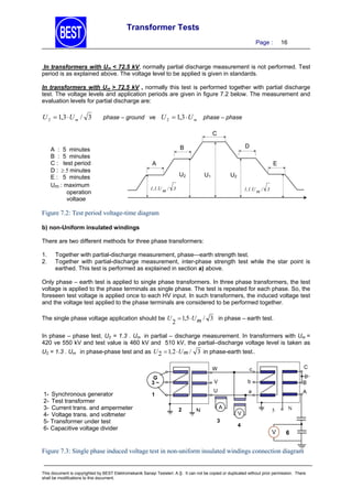 Transformer Tests
Page :

16

In transformers with Um < 72.5 kV, normally partial discharge measurement is not performed. Test
period is as explained above. The voltage level to be applied is given in standards.
In transformers with Um > 72.5 kV , normally this test is performed together with partial discharge
test. The voltage levels and application periods are given in figure 7.2 below. The measurement and
evaluation levels for partial discharge are:

U 2  1,3  U m / 3

phase – ground ve U 2  1,3  U m

phase – phase

C
A : 5 minutes
B : 5 minutes
C : test period
D :  minutes
E : 5 minutes
Um : maximum
operation
voltage

D

B
A

E
U2

U1

U2

1,1.U m / 3

1,1.U m / 3

Figure 7.2: Test period voltage-time diagram
b) non-Uniform insulated windings

There are two different methods for three phase transformers:
1.
2.

Together with partial-discharge measurement, phase—earth strength test.
Together with partial-discharge measurement, inter-phase strength test while the star point is
earthed. This test is performed as explained in section a) above.

Only phase – earth test is applied to single phase transformers. In three phase transformers, the test
voltage is applied to the phase terminals as single phase. The test is repeated for each phase. So, the
foreseen test voltage is applied once to each HV input. In such transformers, the induced voltage test
and the voltage test applied to the phase terminals are considered to be performed together.
The single phase voltage application should be U  1,5 U m / 3 in phase – earth test.

2

In phase – phase test, U2 = 1.3 . Um in partial – discharge measurement. In transformers with Um =
420 ve 550 kV and test value is 460 kV and 510 kV, the partial–discharge voltage level is taken as
U2 = 1.3 . Um in phase-phase test and as U   ,  U m /

 in phase-earth test..
W

1- Synchronous generator
2- Test transformer
3- Current trans. and ampermeter
4- Voltage trans. and voltmeter
5- Transformer under test
6- Capacitive voltage divider

2

N

b

B

U

1

C

V

G
3~

c

a

A

A
V
3

5

N

4

V

6

Figure 7.3: Single phase induced voltage test in non-uniform insulated windings connection diagram

This document is copyrighted by BEST Elektromekanik Sanayi Tesisleri. A.Ş. It can not be copied or duplicated without prior permission. There
shall be modifications to this document.

 
