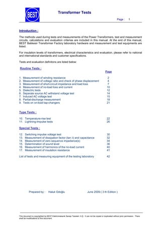 Transformer Tests
Page :

1

Introduction :
The methods used during tests and measurements of the Power Transformers, test and measurement
circuits, calculations and evaluation criterias are included in this manual. At the end of this manual,
BEST Balıkesir Transformer Factory laboratory hardware and measurement and test equipments are
listed.
For insulation levels of transformers, electrical characteristics and evaluation, please refer to national
and international standards and customer specifications.
Tests and evaluation definitons are listed below:

Routine Tests :
Page
1.
2.
3.
4.
5.
6.
7.
8.
9.

Measurement of winding resistance
Measurement of voltage ratio and check of phase displacement
Measurement of short-circuit impedance and load loss
Measurement of no-load loss and current
Dielectric tests
Separate source AC withstand voltage test
Induced AC voltage test
Partial-discharge measurement
Tests on on-load tap-changers

2
4
7
10
12
14
15
18
21

Type Tests :
10. Temperature-rise test
11. Lightning-Impulse tests

22
26

Special Tests :
12.
13.
14.
15.
16.
17.

Switching impulse voltage test
Measurement of dissipation factor (tan ) and capacitance
Measurement of zero sequence impedance(s)
Determination of sound level
Measurement of harmonics of the no-load current
Measurement of insulation resistance

30
32
34
36
40
41

List of tests and measuring equipment of the testing laboratory

42

Prepared by :

Haluk Odoğlu

June 2009 ( 3 th Edition )

This document is copyrighted by BEST Elektromekanik Sanayi Tesisleri. A.Ş. It can not be copied or duplicated without prior permission. There
shall be modifications to this document.

 