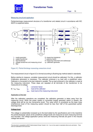 Transformer Tests
Page :

19

Measuring circuit and application
Partial-discharge measurement structure of a transformer and related circuit in accordance with IEC
60270 is explained below.
qo

a

A

b

G



F

Zm
Z

c

Zm
Zm

1

B
C

Z
Zm
m

2
5

N

3

6

4
V
12345-

supply generator
supply transformer
test transformer
voltage transformer and measuring circuit
filter

8

7

6- measuring impedance
7- selective switch
8- measuring instrument and ossiloscope
qo- calibration generator

Figure 8.2: Partial discharge measuring connection circuit
The measurement circuit in figure 8.2 is formed according to Bushing-tap method stated in standards.
Before starting to measure, complete measurement circuit should be calibrated. For this, a calibrator
(Calibration generator) is necessary. The calibrator produces a q0 load with a predefined value.
Calibrator is connected to the test material in parallel. The q0 load produced in the calibrator is read at
the measuring instrument. These steps are repeated at all terminals of the transformer to be
measured at no-voltage.
K
: correction factor
q0 : load at the calibrator
K = q0 / q0m
q0m : load read at the measuring instrument
Application of the test
After the calibration operations are completed, the calibration generator is taken away from the
measuring circuit. When the power system is connected (supply generator switch is closed), the
voltage level will be too low (remenance level). This value which is considered as the base noise
(interference) level of the measuring system should be less than half of the guaranteed partialdischarge level.
Voltage level

The voltage is substantially increased up to the level stated by the specifications and in the meantime
the partial-discharge values at the predefined voltage levels are measured at each measuring terminal
and recorded. The voltage application period, level and measuring intervals are given in the induced
voltage test section.

This document is copyrighted by BEST Elektromekanik Sanayi Tesisleri. A.Ş. It can not be copied or duplicated without prior permission. There
shall be modifications to this document.

 