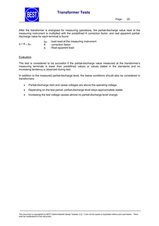 Transformer Tests
Page :

20

After the transformer is energised for measuring operations, the partial-discharge value read at the
measuring instrument is multiplied with the predefined K correction factor, and real apparent partialdischarge value for each terminal is found.
q = K . qm

qm
K
q

: load read at the measuring instrument
: correction factor
: Real apparent load

Evaluation
The test is considered to be succesful if the partial-discharge value measured at the transformer’s
measuring terminals is lower than predefined values or values stated in the standards and no
increasing tendency is observed during test.
In addition to the measured partial-discharge level, the below conditions should also be considered in
transformers:


Partial-discharge start and cease voltages are above the operating voltage.



Depending on the test period, partial-discharge level stays approximately stable.



Increasing the test voltage causes almost no partial-discharge level change.

This document is copyrighted by BEST Elektromekanik Sanayi Tesisleri. A.Ş. It can not be copied or duplicated without prior permission. There
shall be modifications to this document.

 