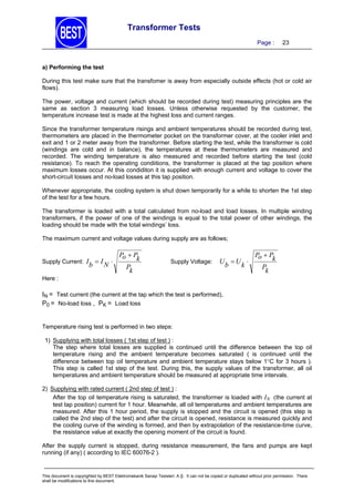 Transformer Tests
Page :

23

a) Performing the test

During this test make sure that the transfomer is away from especially outside effects (hot or cold air
flows).
The power, voltage and current (which should be recorded during test) measuring principles are the
same as section 3 measuring load losses. Unless otherwise requested by the customer, the
temperature increase test is made at the highest loss and current ranges.
Since the transformer temperature risings and ambient temperatures should be recorded during test,
thermometers are placed in the thermometer pocket on the transformer cover, at the cooler inlet and
exit and 1 or 2 meter away from the transformer. Before starting the test, while the transformer is cold
(windings are cold and in balance), the temperatures at these thermometers are measured and
recorded. The winding temperature is also measured and recorded before starting the test (cold
resistance). To reach the operating condiitions, the transformer is placed at the tap position where
maximum losses occur. At this condiditon it is supplied with enough current and voltage to cover the
short-circuit losses and no-load losses at this tap position.
Whenever appropriate, the cooling system is shut down temporarily for a while to shorten the 1st step
of the test for a few hours.
The transformer is loaded with a total calculated from no-load and load losses. In multiple winding
transformers, if the power of one of the windings is equal to the total power of other windings, the
loading should be made with the total windings’ loss.
The maximum current and voltage values during supply are as follows;

Supply Current: I

b

 IN 

Po  P
k
P
k

Supply Voltage:

U U 
b
k

Po  P
k
P
k

Here :

IN = Test current (the current at the tap which the test is performed),
P0 = No-load loss , PK = Load loss
Temperature rising test is performed in two steps:
1) Supplying with total losses ( 1st step of test ) :
The step where total losses are supplied is continued until the difference between the top oil
temperature rising and the ambient temperature becomes saturated ( is continued until the
difference between top oil temperature and ambient temperature stays below 1C for 3 hours ).
This step is called 1st step of the test. During this, the supply values of the transformer, all oil
temperatures and ambient temperature should be measured at appropriate time intervals.
2) Supplying with rated current ( 2nd step of test ) :
After the top oil temperature rising is saturated, the transformer is loaded with IN (the current at
test tap position) current for 1 hour. Meanwhile, all oil temperatures and ambient temperatures are
measured. After this 1 hour period, the supply is stopped and the circuit is opened (this step is
called the 2nd step of the test) and after the circuit is opened, resistance is measured quickly and
the cooling curve of the winding is formed, and then by extrapolation of the resistance-time curve,
the resistance value at exactly the opening moment of the circuit is found.
After the supply current is stopped, during resistance measurement, the fans and pumps are kept
running (if any) ( according to IEC 60076-2 ).

This document is copyrighted by BEST Elektromekanik Sanayi Tesisleri. A.Ş. It can not be copied or duplicated without prior permission. There
shall be modifications to this document.

 