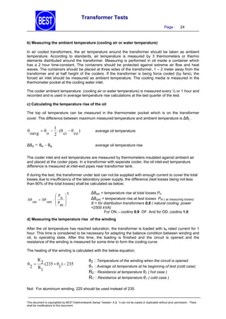 Transformer Tests
Page :

24

b) Measuring the ambient temperature (cooling air or water temperature)

In air cooled transformers, the air temperature around the transformer should be taken as ambient
temperature. According to standards, air temperature is measured by 3 thermometers or thermo
elements distributed around the transformer. Measuring is performed in oil inside a container which
has a 2 hour time-constant. The containers should be protected against extreme air flow and heat
waves. The containers should be placed at three sides of the transformer, 1 – 2 meter away from the
transformer and at half height of the coolers. If the transformer is being force cooled (by fans), the
forced air inlet should be measured as ambient temperature. The cooling media is measured in the
thermometer pocket at the cooling water inlet.
The cooler ambient temperature (cooling air or water temperature) is measured every ½ or 1 hour and
recorded and is used in average temperature rise calculations at the last quarter of the test.
c) Calculating the temperature rise of the oil

The top oil temperature can be measured in the thermometer pocket which is on the transformer
cover. The difference between maximum measured temperature and ambient temperature is ∆θt .

θ

oavg

1
 θ   (θ  θ )
o 2 ci
co

∆θo = θo - θa

average oil temperature

average oil temperature rise

The cooler inlet and exit temperatures are measured by thermometers insulated against ambient air
and placed at the cooler pipes. In a transformer with seperate cooler, the oil inlet-exit temperature
difference is measured at inlet-exit pipes near transformer tank.
If during the test, the transformer under test can not be supplied with enough current to cover the total
losses due to insufficiency of the laboratory power supply, the difference (test losses being not less
than 80% of the total losses) shall be calculated as below;

P
 Δθ
 n
Δθ
on
om  P
 m






X

∆θon = temperature rise at total losses Pn
∆θom = temperature rise at test losses Pm ( at measuring losses)

X = for distribution transformers 0,8 ( natural cooling, power
<2500 kVA)
For ON..- cooling 0,9 OF. And for OD..cooling 1,0

d) Measuring the temperature rise of the winding

After the oil temperature has reached saturation, the transformer is loaded with IN rated current for 1
hour. This time is considered to be necessary for adapting the balance condition between winding and
oil, to operating state. After this time, the loading is finished and the circuit is opened and the
resistance of the winding is measured for some time to form the cooling curve.
The heating of the winding is calculated with the below equation;

R
θ  2 (235  θ )  235
2 R
1
1

θ2 : Temperature of the winding when the circuit is opened
θ1 : Average oil temperature at he beginning of test (cold case)
R2 : Resistance at temperature θ2 ( hot case )
R1 : Resistance at temperature θ1 ( cold case )

Not: For aluminium winding, 225 should be used instead of 235.

This document is copyrighted by BEST Elektromekanik Sanayi Tesisleri. A.Ş. It can not be copied or duplicated without prior permission. There
shall be modifications to this document.

 