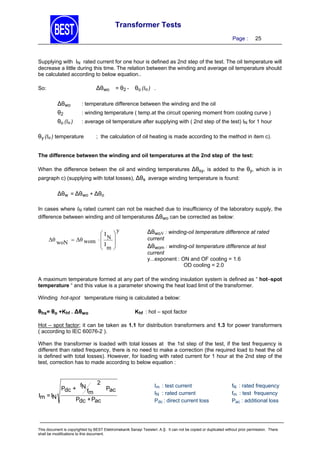 Transformer Tests
Page :

25

Supplying with IN rated current for one hour is defined as 2nd step of the test. The oil temperature will
decrease a little during this time. The relation between the winding and average oil temperature should
be calculated according to below equation..

∆θwo

So:

= θ2 -

θo (IN ) .

∆θwo

: temperature difference between the winding and the oil

θ2
θo (IN )

: winding temperature ( temp.at the circuit opening moment from cooling curve )
: average oil temperature after supplying with ( 2nd step of the test) IN for 1 hour

θy (IN ) temperature

; the calculation of oil heating is made according to the method in item c).

The difference between the winding and oil temperatures at the 2nd step of the test:

When the difference betwen the oil and winding temperatures ∆θsy, is added to the θy, which is in
pargraph c) (supplying with total losses), ∆θs average winding temperature is found:

∆θw = ∆θwo + ∆θo
In cases where IN rated current can not be reached due to insufficiency of the laboratory supply, the
difference between winding and oil temperatures ∆θwo can be corrected as below:

I
Δθ woN  Δθ wom   N
I
 m






y

∆θwoN : winding-oil temperature difference at rated
current

∆θwom : winding-oil temperature difference at test
current
y...exponent : ON and OF cooling = 1.6
OD cooling = 2.0

A maximum temperature formed at any part of the winding insulation system is defined as “ hot–spot
temperature “ and this value is a parameter showing the heat load limit of the transformer.
Winding hot-spot temperature rising is calculated a below:

θhs= θo +Khf . ∆θwo

Khf : hot – spot factor

Hot – spot factor; it can be taken as 1.1 for distribution transformers and 1.3 for power transformers
( according to IEC 60076-2 ).
When the transformer is loaded with total losses at the 1st step of the test, if the test frequency is
different than rated frequency, there is no need to make a correction (the required load to heat the oil
is defined with total losses). However, for loading with rated current for 1 hour at the 2nd step of the
test, correction has to made according to below equation :

2
f
Pdc + N f
Pac
m
Im = IN
Pdc + Pac

Im : test current
IN : rated current
Pdc : direct current loss

fN : rated frequency
fm : test frequency
Pac : additional loss

This document is copyrighted by BEST Elektromekanik Sanayi Tesisleri. A.Ş. It can not be copied or duplicated without prior permission. There
shall be modifications to this document.

 