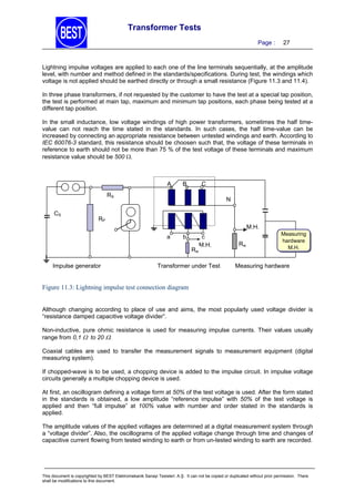 Transformer Tests
Page :

27

Lightning impulse voltages are applied to each one of the line terminals sequentially, at the amplitude
level, with number and method defined in the standards/specifications. During test, the windings which
voltage is not applied should be earthed directly or through a small resistance (Figure 11.3 and 11.4).
In three phase transformers, if not requested by the customer to have the test at a special tap position,
the test is performed at main tap, maximum and minimum tap positions, each phase being tested at a
different tap position.
In the small inductance, low voltage windings of high power transformers, sometimes the half timevalue can not reach the time stated in the standards. In such cases, the half time-value can be
increased by connecting an appropriate resistance between untested windings and earth. According to
IEC 60076-3 standard, this resistance should be choosen such that, the voltage of these terminals in
reference to earth should not be more than 75 % of the test voltage of these terminals and maximum
resistance value should be 500 .

A

B

C

RS
CS

N

RP
M.H.
a

b
Rw

Impulse generator

c
M.H.

Transformer under Test

Rw

Measuring
hardware
M.H.

Measuring hardware

Figure 11.3: Lightning impulse test connection diagram
Although changing according to place of use and aims, the most popularly used voltage divider is
“resistance damped capacitive voltage divider”.
Non-inductive, pure ohmic resistance is used for measuring impulse currents. Their values usually
range from 0,1  to 20 .
Coaxial cables are used to transfer the measurement signals to measurement equipment (digital
measuring system).
If chopped-wave is to be used, a chopping device is added to the impulse circuit. In impulse voltage
circuits generally a multiple chopping device is used.
At first, an oscillogram defining a voltage form at 50% of the test voltage is used. After the form stated
in the standards is obtained, a low amplitude “reference impulse” with 50% of the test voltage is
applied and then “full impulse” at 100% value with number and order stated in the standards is
applied.
The amplitude values of the applied voltages are determined at a digital measurement system through
a “voltage divider”. Also, the oscillograms of the applied voltage change through time and changes of
capacitive current flowing from tested winding to earth or from un-tested winding to earth are recorded.

This document is copyrighted by BEST Elektromekanik Sanayi Tesisleri. A.Ş. It can not be copied or duplicated without prior permission. There
shall be modifications to this document.

 
