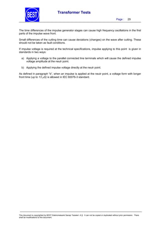 Transformer Tests
Page :

29

The time differences of the impulse generator stages can cause high frequency oscillations in the first
parts of the impulse wave front.
Small differences of the cutting time can cause deviations (changes) on the wave after cutting. These
should not be taken as fault conditions.
If impulse voltage is required at the technical specifications, impulse applying to this point is given in
standards in two ways:
a) Applying a voltage to the parallel connected line terminals which will cause the defined impulse
voltage amplitude at the neutr point.
b) Applying the defined impulse voltage directly at the neutr point.
As defined in paragraph “b”, when an impulse is applied at the neutr point, a voltage form with longer
front time (up to 13 S) is allowed in IEC 60076-3 standard.

This document is copyrighted by BEST Elektromekanik Sanayi Tesisleri. A.Ş. It can not be copied or duplicated without prior permission. There
shall be modifications to this document.

 