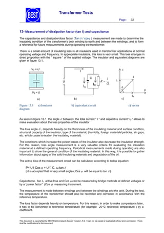 Transformer Tests
Page :

32

13- Measurement of dissipation factor (tan ) and capacitance
The capacitance and dissipation/loss factor (Tan  / cos ) measurement are made to determine the
insulating condition of the transformer’s both winding to earth and between the windings, and to form
a reference for future measurements during operating the transformer.
There is a small amount of insulating loss in all insulators used in transformer applications at normal
operating voltage and frequency. In appropriate insulators, this loss is very small. This loss changes in
direct proportion with the “ square “ of the applied voltage. The insulator and equivalent diagrams are
given in figure 13.1.
V1 = U

I

I
C
U

IC

IR

1
R
G

I

Ic



V

V2 = 0

a)

Figure 13.1
diagram

a) Insulator

b)

b) equivalent circuit

IR

c)

c) vector

As seen in figure 13.1, the angle  ’between the total current “ I ” and capacitive current “IC ” allows to
make evaluation about the loss properties of the insulator
The loss angle  , depends heavily on the thicknness of the insulating material and surface condition,
structural property of the insulator, type of the material, (humidity, foreign materials/particles, air gaps,
etc. which cause ionisation the insulating material).
The conditions which increase the power losses of the insulator also decrease the insulation strength.
For this reason, loss angle measurement is a very valuable criteria for evaluating the insulation
material at a defined operating frequency. Periodical measurements made during operating are also
important to show the general condition of the insulating material. In this way, it is possible to gather
information about aging of the solid insulating materials and degradation of the oil.
The active loss of the measurement circuit can be calculated according to below equation:

P= UICos  = U 2. C. ω.tan 

( it is accepted that in very small angles, Cos  will be equal to tan  )
Capacitance, tan , active loss and Cos  can be measured by bridge methods at defined voltages or
by a “power factor” (Cos ) measuring instrument.
The measurement is made between windings and between the windings and the tank. During the test,
the temperature of the transformer should also be recorded and corrected in accordance with the
reference temperature.
The loss factor depends heavily on temperature. For this reason, in order to make comparisons later,
it has to be converted to reference temperature (for example 20 C reference temperature ) by a
coefficient.

This document is copyrighted by BEST Elektromekanik Sanayi Tesisleri. A.Ş. It can not be copied or duplicated without prior permission. There
shall be modifications to this document.

 