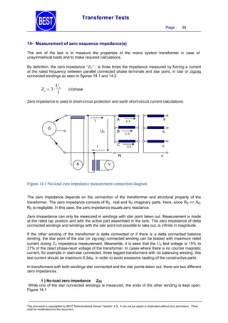 Transformer Tests
Page :

34

14- Measurement of zero sequence impedance(s)
The aim of the test is to measure the properties of the mains system transformer in case of
unsymmetrical loads and to make required calculations.
By definition, the zero impedance “Z0” ; is three times the impedance measured by forcing a current
at the rated frequency between parallel connected phase terminals and star point, in star or zigzag
connected windings as seen in figures 14.1 and 14.2.

Zo  3 

Uo
I

/phase

Zero impedance is used in short-circuit protection and earth short-circuit current calculations.

A

I
G

U0

B
C

I

I/3

I/3

I/3

N
A

a
b

c
n

V

Figure 14.1:No-load zero impedance measurement connection diagram
The zero impedance depends on the connection of the transforrmer and structural property of the
transformer. The zero impedance consists of R0 real and X0 imaginary parts. Here, since R0 << X0,
R0 is negligible. In this case, the zero impedance equals zero reactance.
Zero imopedance can only be measured in windings with star point taken out. Measurement is made
at the rated tap position and with the active part assembled in the tank. The zero impedance of delta
connected windings and windings with the star point not possible to take out, is infinite in magnitude.
If the other winding of the transformer is delta connected or if there is a delta connected balance
winding, the star point of the star (or zig-zag) connected winding can be loaded with maximum rated
current during Z0 impedance measurement. Meanwhile, it is seen that the U0 test voltage is 15% to
27% of the rated phase-neutr voltage of the transformer. In cases where there is no counter magnetic
current, for example in start-star connected, three legged transformers with no balancing winding, this
test current should be maximum 0,3xIN in order to avoid excessive heating of the constructive parts.
In transformers with both windings star connected and the star points taken out, there are two different
zero impedances.
1 ) No-load zero impedance Z00
While one of the star connected windings is measured, the ends of the other winding is kept open.
Figure 14.1

This document is copyrighted by BEST Elektromekanik Sanayi Tesisleri. A.Ş. It can not be copied or duplicated without prior permission. There
shall be modifications to this document.

 